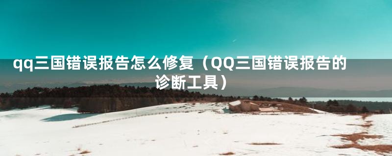 qq三国错误报告怎么修复（QQ三国错误报告的诊断工具）