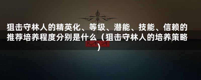狙击守林人的精英化、等级、潜能、技能、信赖的推荐培养程度分别是什么（狙击守林人的培养策略）