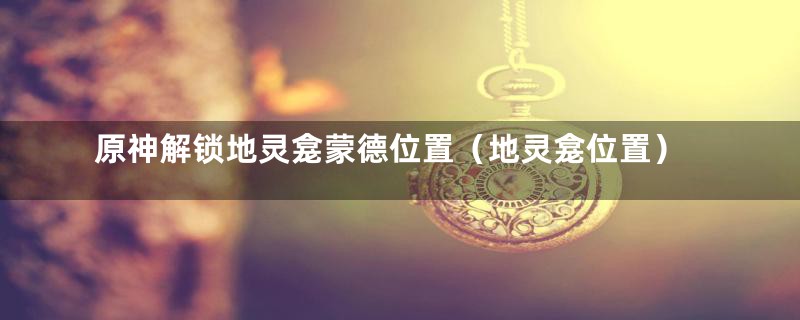 原神解锁地灵龛蒙德位置（地灵龛位置）