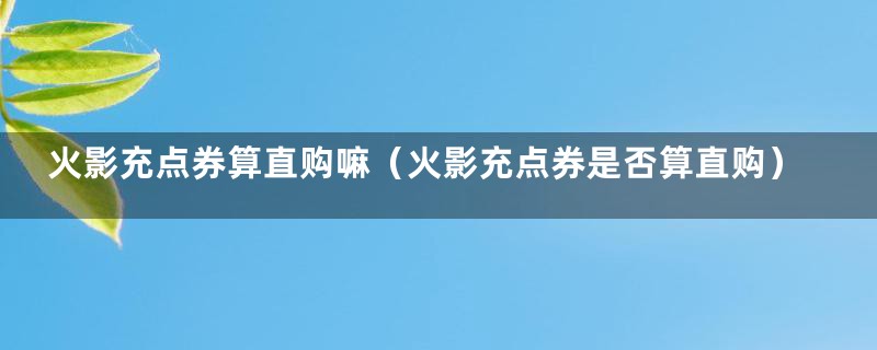 火影充点券算直购嘛(火影充点券是否算直购)