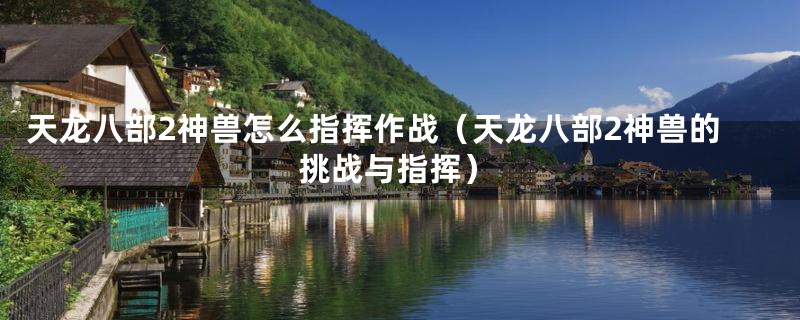 天龙八部2神兽怎么指挥作战(天龙八部2神兽的挑战与指挥)