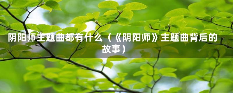 阴阳师主题曲都有什么(《阴阳师》主题曲背后的故事)