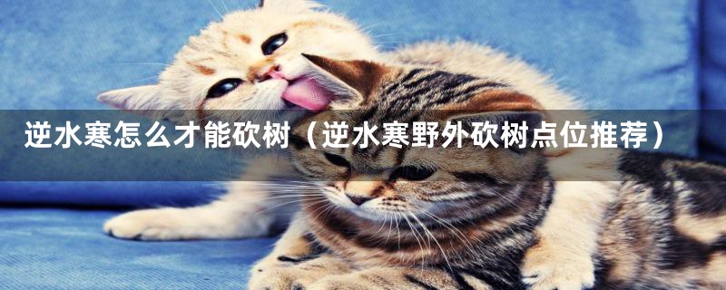 逆水寒怎么才能砍树(逆水寒野外砍树点位推荐)