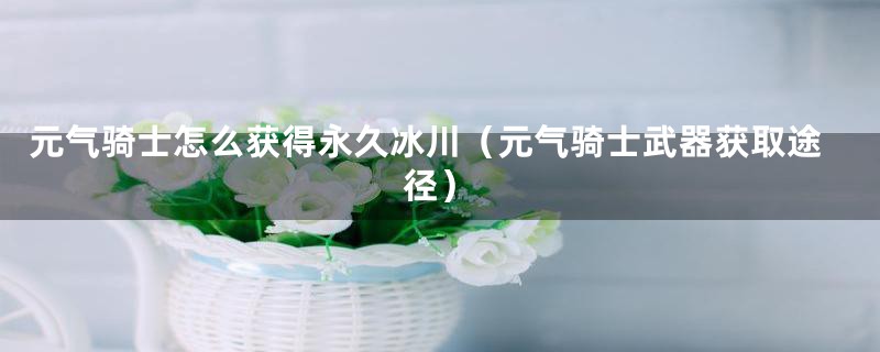 元气骑士怎么获得永久冰川（元气骑士武器获取途径）