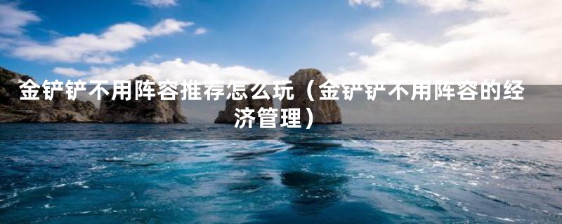 金铲铲不用阵容推荐怎么玩(金铲铲不用阵容的经济管理)