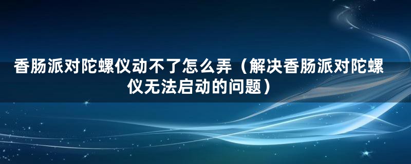 香肠派对陀螺仪动不了怎么弄(解决香肠派对陀螺仪无法启动的问题)