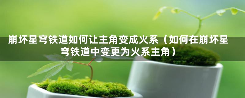 崩坏星穹铁道如何让主角变成火系(如何在崩坏星穹铁道中变更为火系主角)