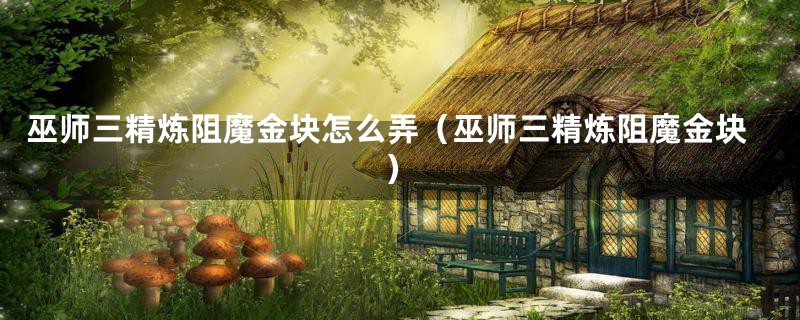 巫师三精炼阻魔金块怎么弄(巫师三精炼阻魔金块)
