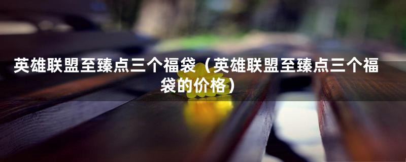 英雄联盟至臻点三个福袋(英雄联盟至臻点三个福袋的价格)
