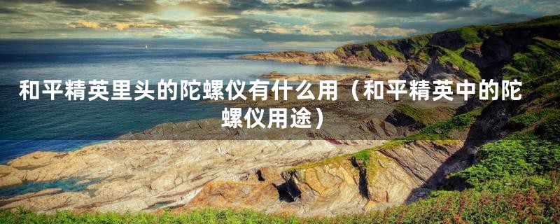 和平精英里头的陀螺仪有什么用(和平精英中的陀螺仪用途)