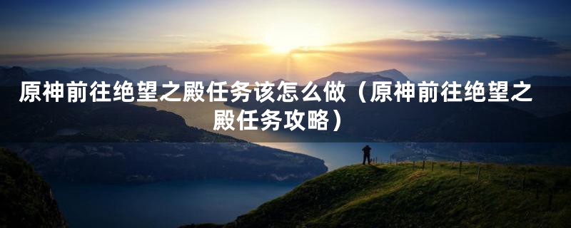 原神前往绝望之殿任务该怎么做（原神前往绝望之殿任务攻略）