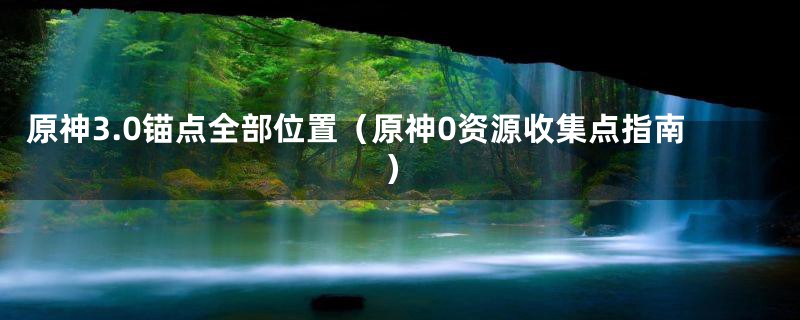 原神3.0锚点全部位置(原神0资源收集点指南)