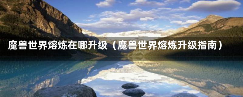 魔兽世界熔炼在哪升级(魔兽世界熔炼升级指南)