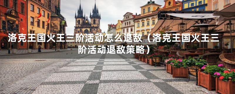 洛克王国火王三阶活动怎么退敌(洛克王国火王三阶活动退敌策略)