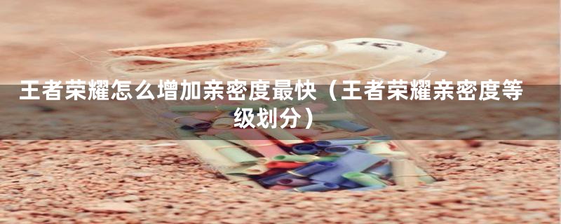 王者荣耀怎么增加亲密度最快（王者荣耀亲密度等级划分）