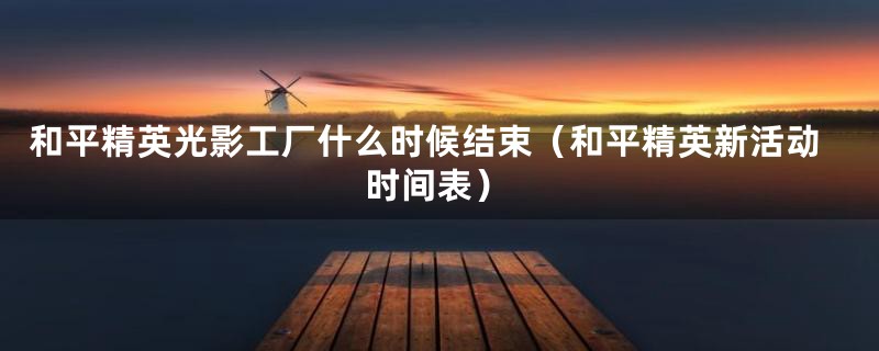 和平精英光影工厂什么时候结束(和平精英新活动时间表)