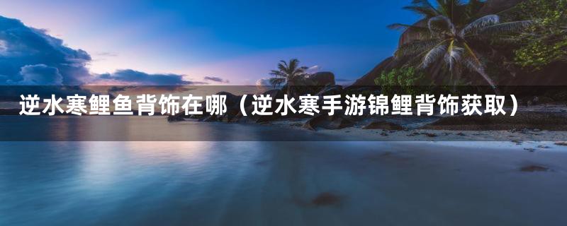 逆水寒鲤鱼背饰在哪(逆水寒手游锦鲤背饰获取)
