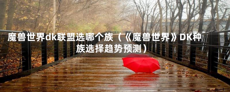 魔兽世界dk联盟选哪个族(《魔兽世界》DK种族选择趋势预测)