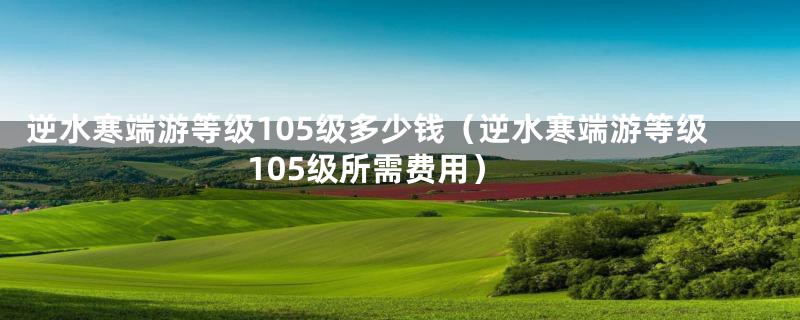 逆水寒端游等级105级多少钱(逆水寒端游等级105级所需费用)