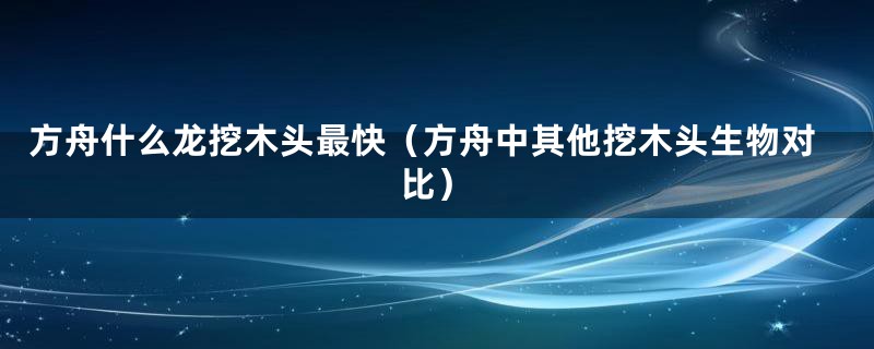 方舟什么龙挖木头最快(方舟中其他挖木头生物对比)