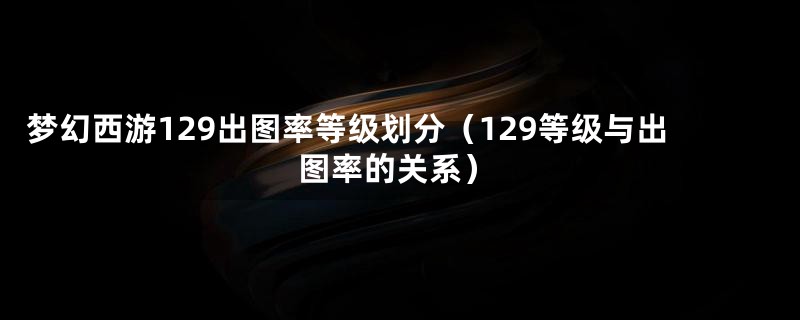 梦幻西游129出图率等级划分(129等级与出图率的关系)