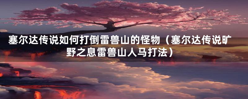 塞尔达传说如何打倒雷兽山的怪物（塞尔达传说旷野之息雷兽山人马打法）