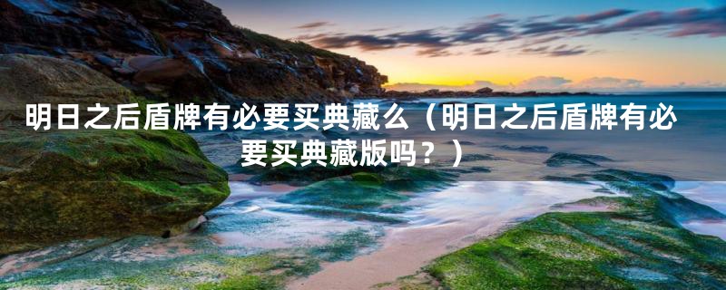 明日之后盾牌有必要买典藏么(明日之后盾牌有必要买典藏版吗?)