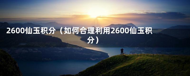 2600仙玉积分(如何合理利用2600仙玉积分)