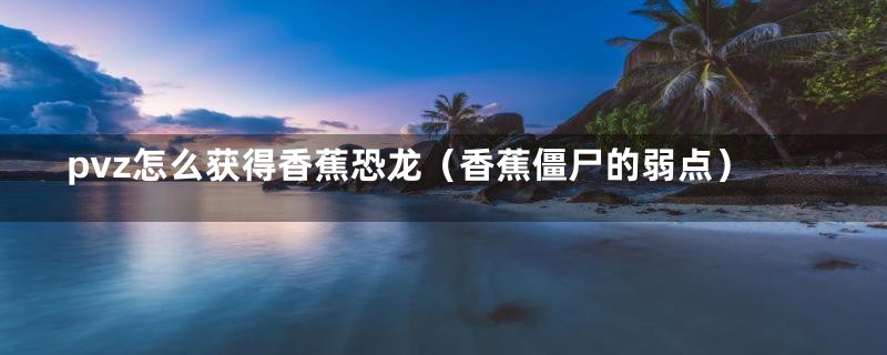 pvz怎么获得香蕉恐龙(香蕉僵尸的弱点)