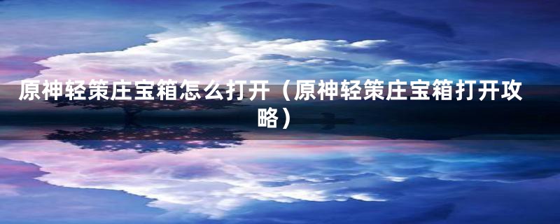 原神轻策庄宝箱怎么打开(原神轻策庄宝箱打开攻略)