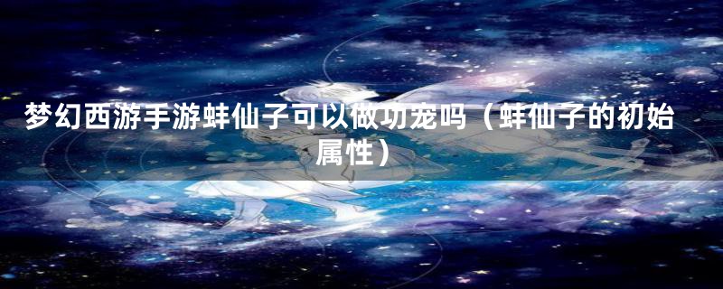 梦幻西游手游蚌仙子可以做功宠吗（蚌仙子的初始属性）