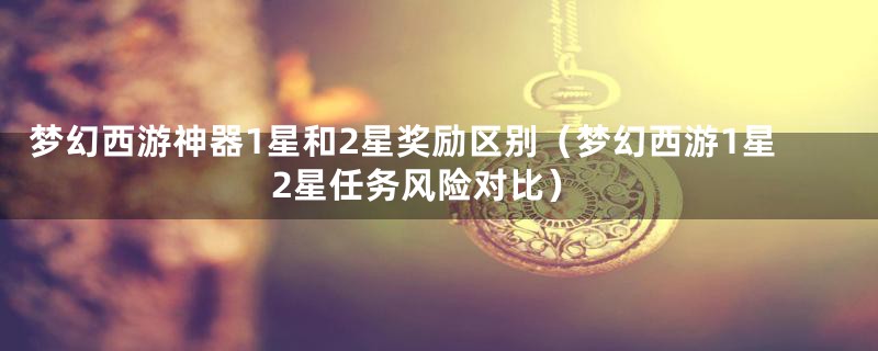 梦幻西游神器1星和2星奖励区别(梦幻西游1星2星任务风险对比)