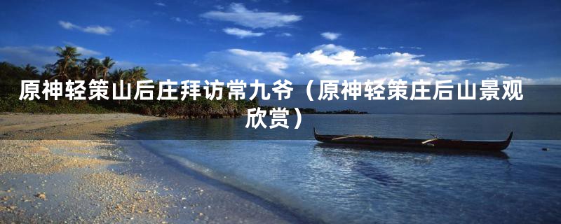 原神轻策山后庄拜访常九爷(原神轻策庄后山景观欣赏)