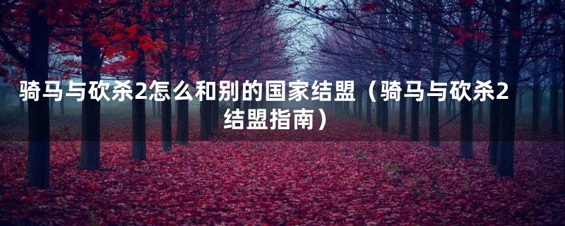 骑马与砍杀2怎么和别的国家结盟(骑马与砍杀2结盟指南)