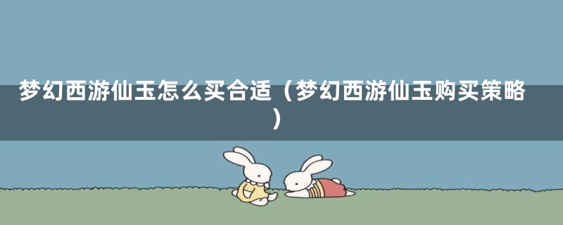 梦幻西游仙玉怎么买合适(梦幻西游仙玉购买策略)
