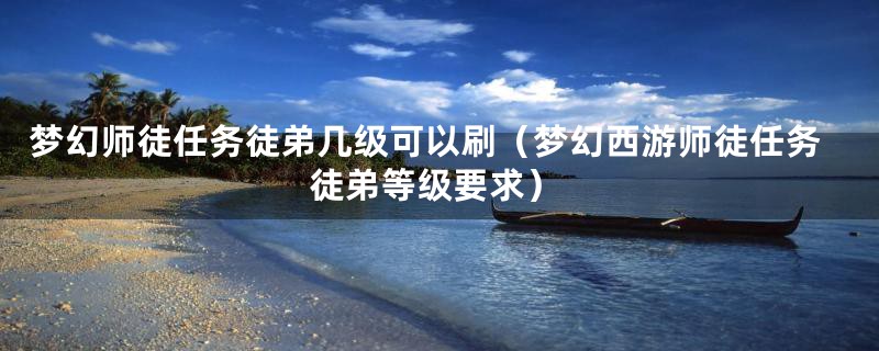 梦幻师徒任务徒弟几级可以刷（梦幻西游师徒任务徒弟等级要求）