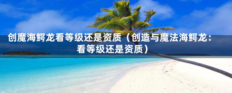 创魔海鳄龙看等级还是资质(创造与魔法海鳄龙:看等级还是资质)