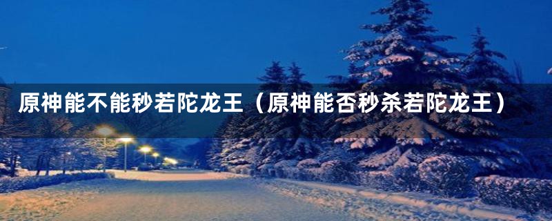 原神能不能秒若陀龙王(原神能否秒杀若陀龙王)