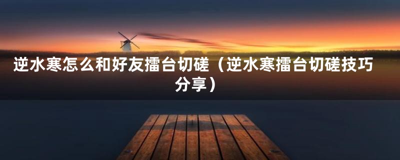 逆水寒怎么和好友擂台切磋(逆水寒擂台切磋技巧分享)