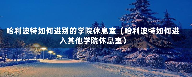 哈利波特如何进别的学院休息室(哈利波特如何进入其他学院休息室)