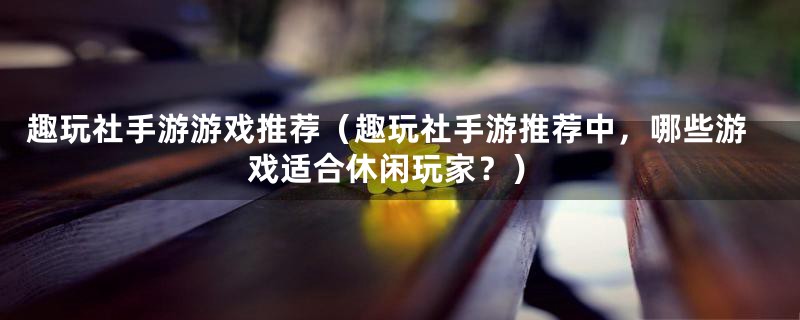 趣玩社手游游戏推荐（趣玩社手游推荐中，哪些游戏适合休闲玩家？）