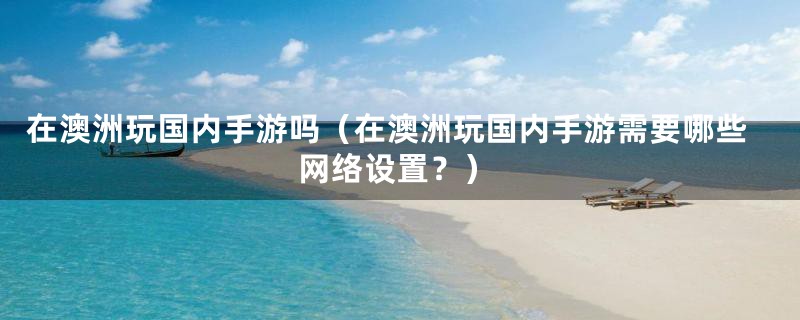 在澳洲玩国内手游吗（在澳洲玩国内手游需要哪些网络设置？）