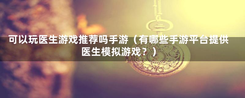 可以玩医生游戏推荐吗手游(有哪些手游平台提供医生模拟游戏?)