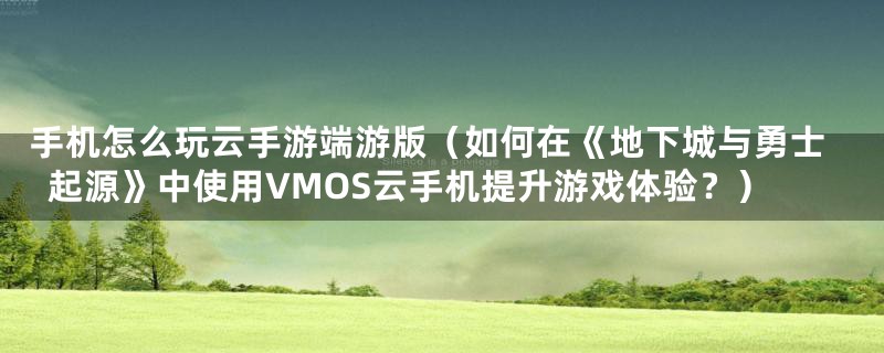 手机怎么玩云手游端游版(如何在《地下城与勇士起源》中使用VMOS云手机提升游戏体验?)
