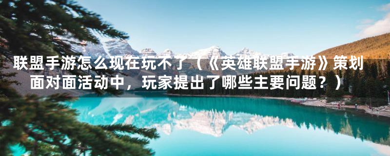 联盟手游怎么现在玩不了(《英雄联盟手游》策划面对面活动中,玩家提出了哪些主要问题?)