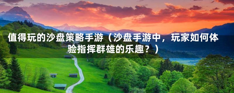 值得玩的沙盘策略手游(沙盘手游中,玩家如何体验指挥群雄的乐趣?)