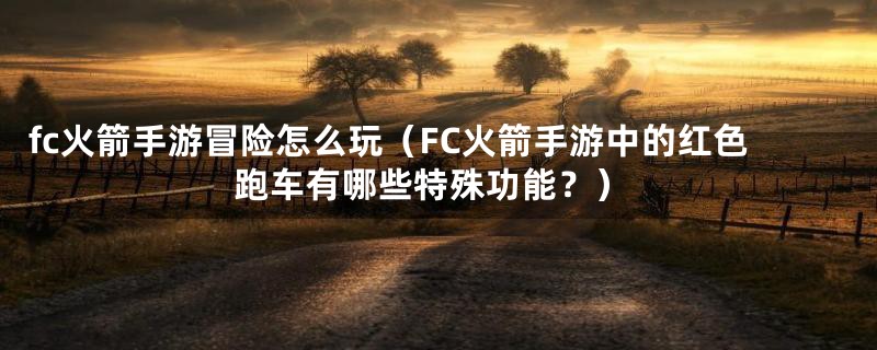 fc火箭手游冒险怎么玩(FC火箭手游中的红色跑车有哪些特殊功能?)