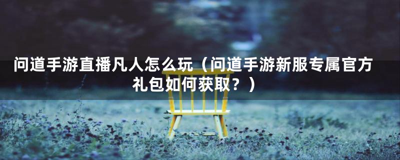 问道手游直播凡人怎么玩(问道手游新服专属官方礼包如何获取?)