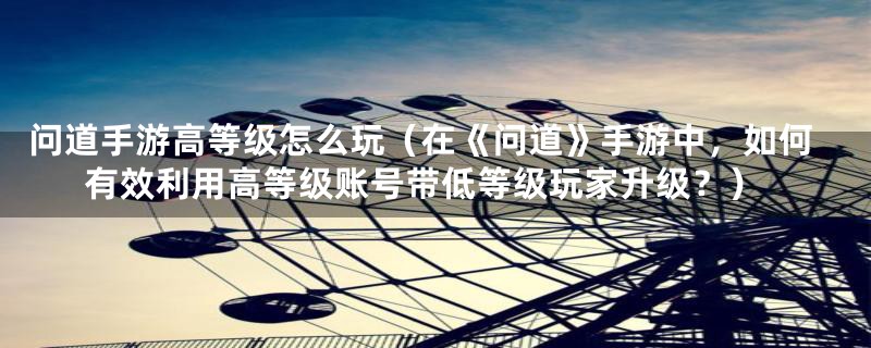 问道手游高等级怎么玩（在《问道》手游中，如何有效利用高等级账号带低等级玩家升级？）