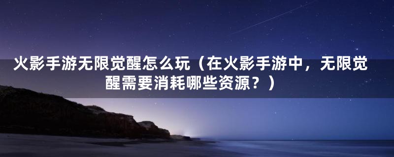 火影手游无限觉醒怎么玩(在火影手游中,无限觉醒需要消耗哪些资源?)